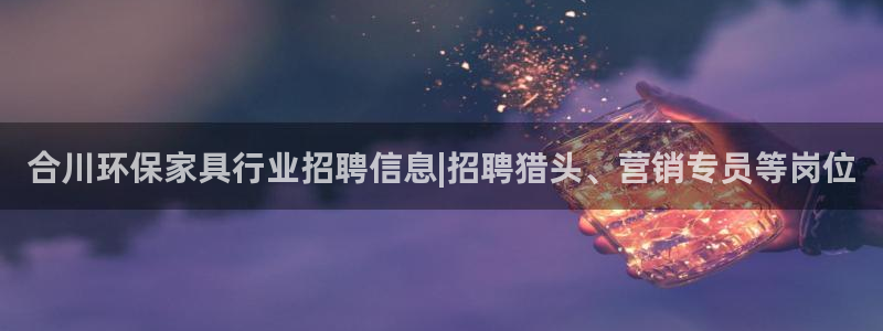 杏耀登录网页：合川环保家具行业招聘信息|招聘猎头、营销专员等