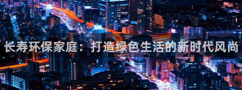 杏耀平台招商的流程：长寿环保家庭：打造绿色生活的新时代风尚