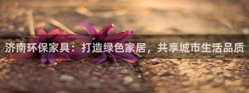 杏耀平台官方登录：济南环保家具：打造绿色家居，共享城市生活品